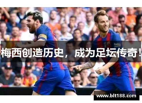 梅西创造历史，成为足坛传奇！
