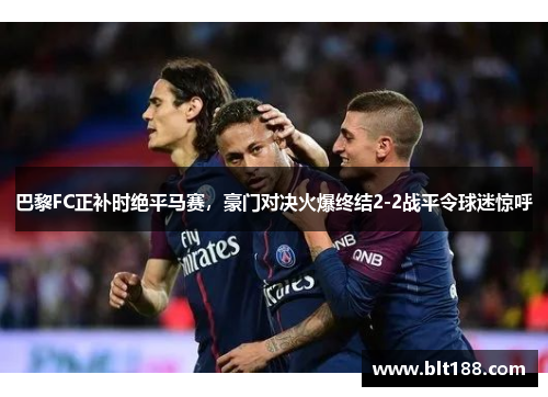 巴黎FC正补时绝平马赛，豪门对决火爆终结2-2战平令球迷惊呼